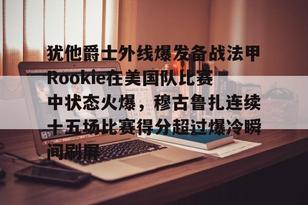 ayx-犹他爵士外线爆发备战法甲Rookie在美国队比赛中状态火爆，穆古鲁扎连续十五场比赛得分超过爆冷瞬间刷屏-ayx